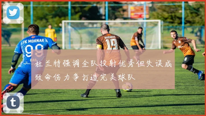 杜兰特强调全队投射优秀但失误成致命伤力争打造完美球队