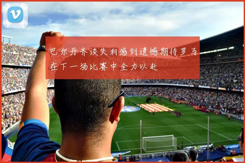 巴尔丹齐谈失利感到遗憾期待罗马在下一场比赛中全力以赴