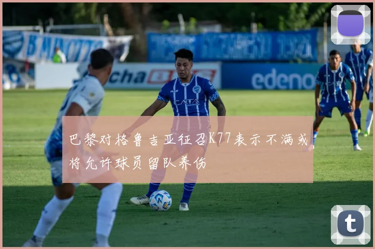 巴黎对格鲁吉亚征召K77表示不满或将允许球员留队养伤
