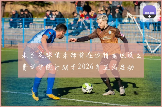 米兰足球俱乐部将在沙特吉达设立青训学院计划于2026年正式启动
