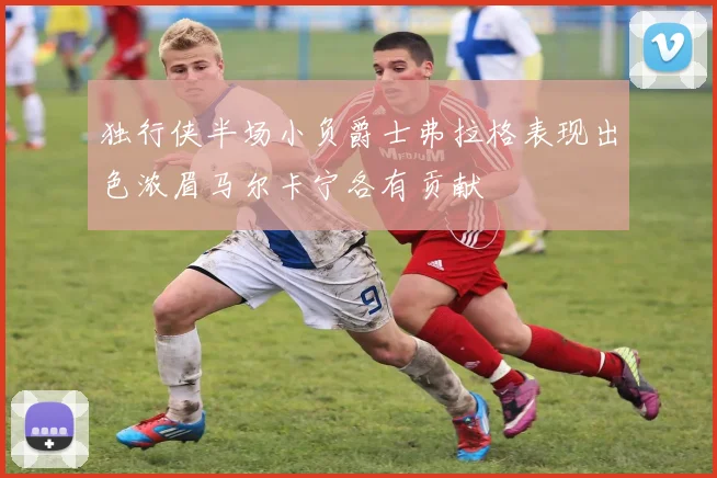 独行侠半场小负爵士弗拉格表现出色浓眉马尔卡宁各有贡献