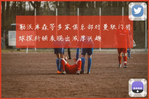 勒沃库森等多家俱乐部对曼联门将球探科顿表现出浓厚兴趣