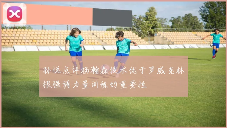 孙悦点评杨瀚森技术优于罗威克林根强调力量训练的重要性