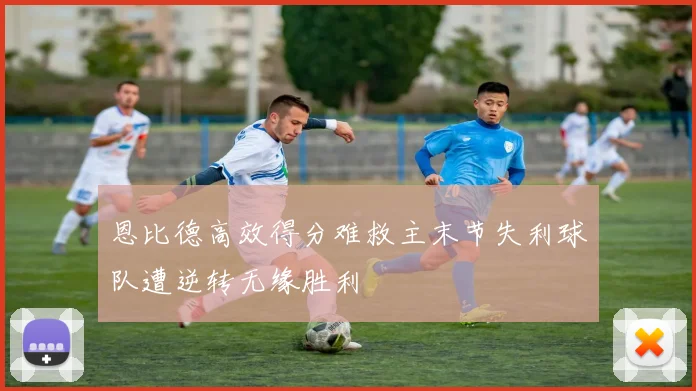 恩比德高效得分难救主末节失利球队遭逆转无缘胜利
