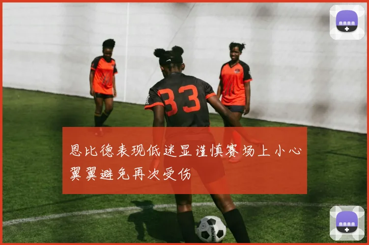恩比德表现低迷显谨慎赛场上小心翼翼避免再次受伤