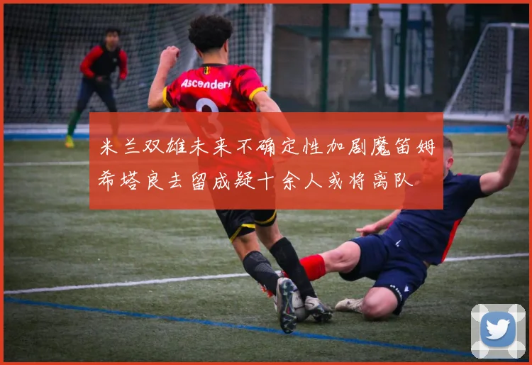 米兰双雄未来不确定性加剧魔笛姆希塔良去留成疑十余人或将离队