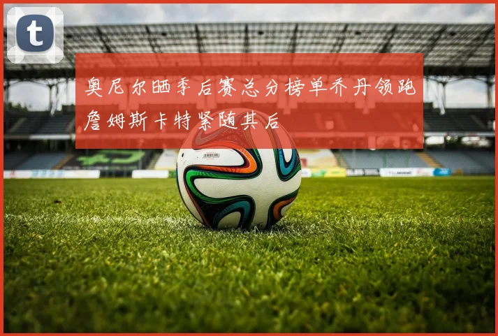奥尼尔晒季后赛总分榜单乔丹领跑詹姆斯卡特紧随其后