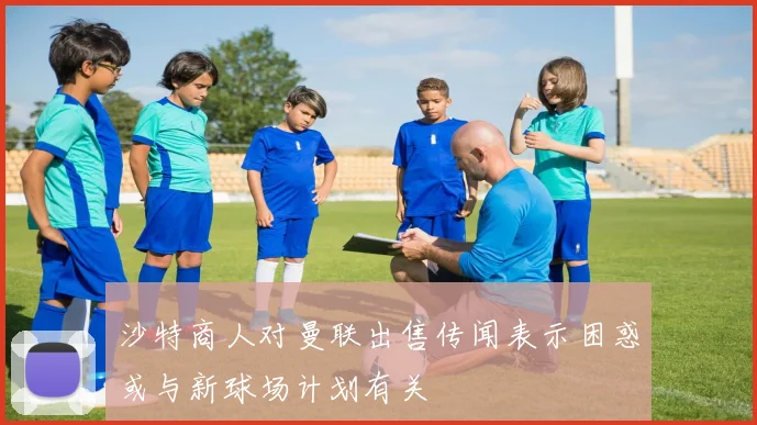 沙特商人对曼联出售传闻表示困惑或与新球场计划有关