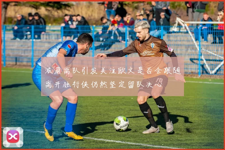 浓眉离队引发关注欧文是否会跟随离开独行侠仍然坚定留队决心