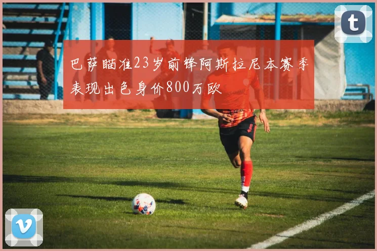 巴萨瞄准23岁前锋阿斯拉尼本赛季表现出色身价800万欧