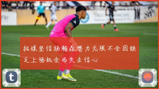 拓媒坚信杨瀚森潜力无限不会因缺乏上场机会而失去信心