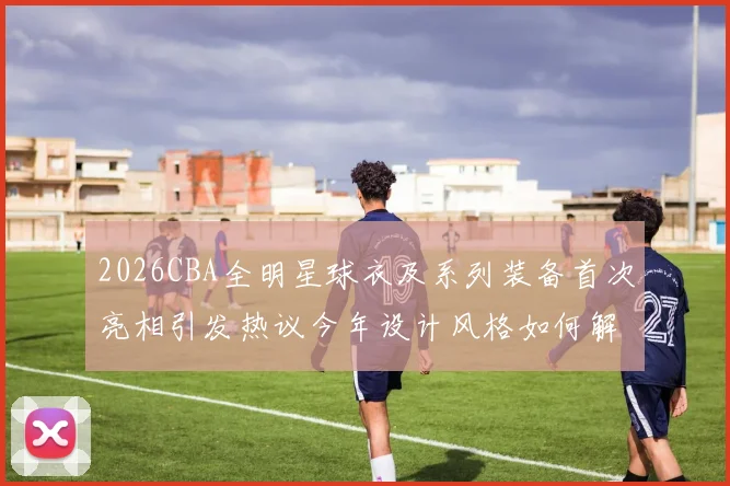2026CBA全明星球衣及系列装备首次亮相引发热议今年设计风格如何解析