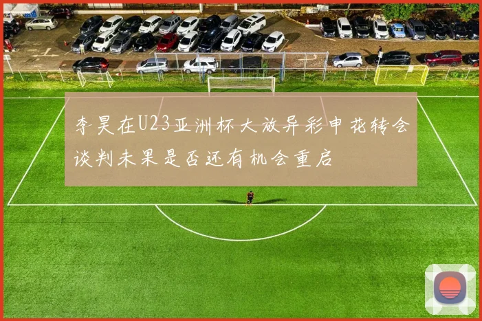 李昊在U23亚洲杯大放异彩申花转会谈判未果是否还有机会重启