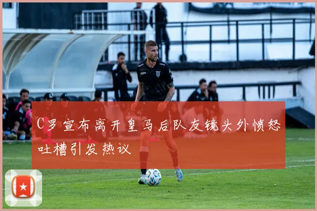 C罗宣布离开皇马后队友镜头外愤怒吐槽引发热议