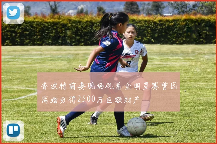 香波特前妻现场观看全明星赛曾因离婚分得2500万巨额财产
