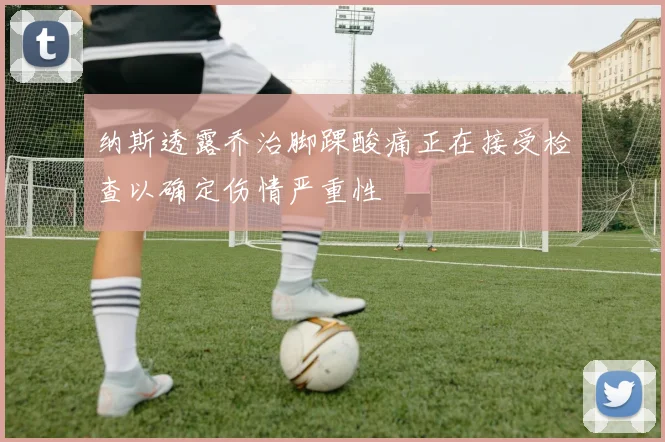 纳斯透露乔治脚踝酸痛正在接受检查以确定伤情严重性