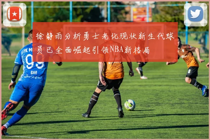 徐静雨分析勇士老化现状新生代球员已全面崛起引领NBA新格局