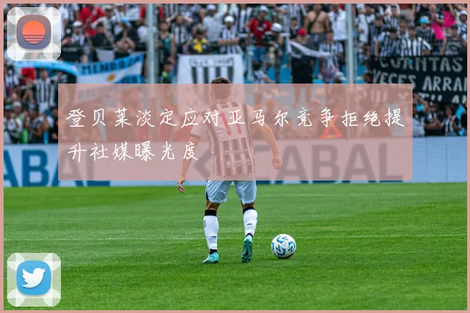 登贝莱淡定应对亚马尔竞争拒绝提升社媒曝光度